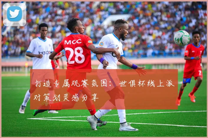 打造专属观赛氛围：世俱杯线上派对策划灵感分享