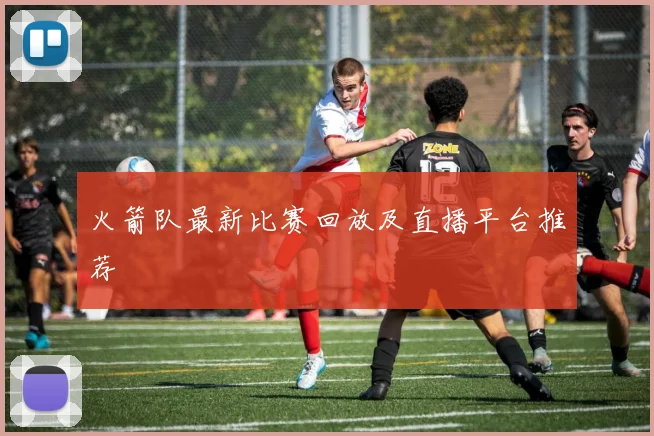 火箭队最新比赛回放及直播平台推荐