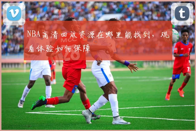 NBA高清回放资源在哪里能找到，观看体验如何保障