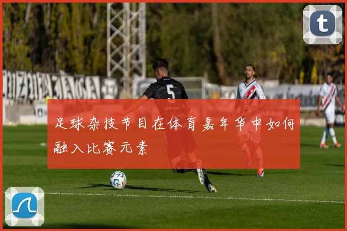 足球杂技节目在体育嘉年华中如何融入比赛元素