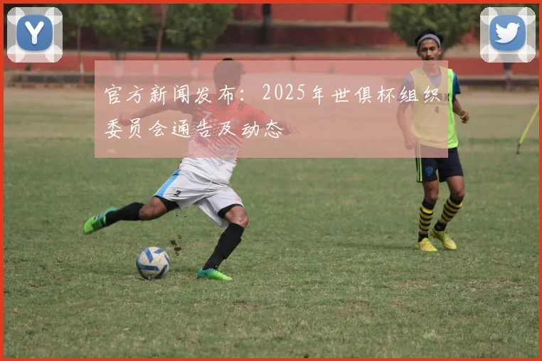 官方新闻发布：2025年世俱杯组织委员会通告及动态